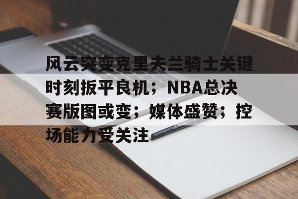 金年会-风云突变克里夫兰骑士关键时刻扳平良机；NBA总决赛版图或变；媒体盛赞；控场能力受关注的简单介绍